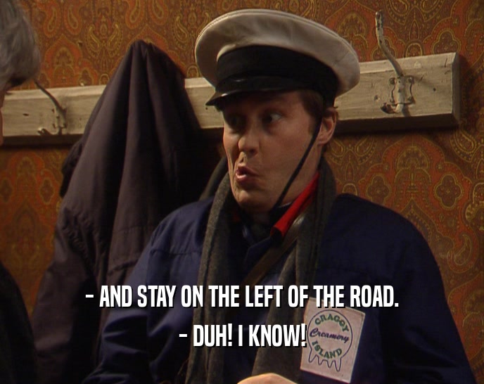 - AND STAY ON THE LEFT OF THE ROAD.
 - DUH! I KNOW!
 