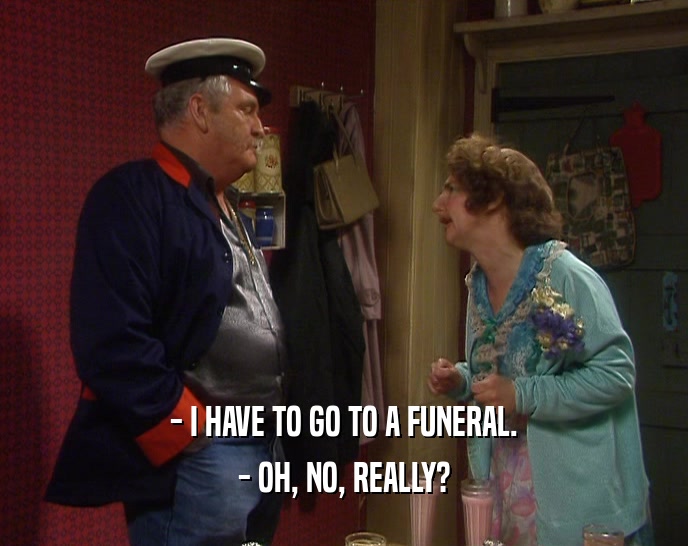 - I HAVE TO GO TO A FUNERAL. - OH, NO, REALLY? 