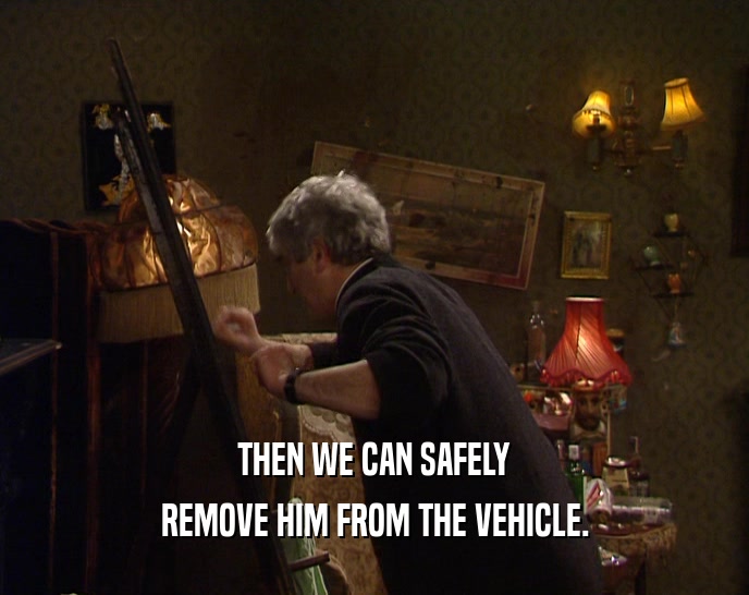 THEN WE CAN SAFELY REMOVE HIM FROM THE VEHICLE. 