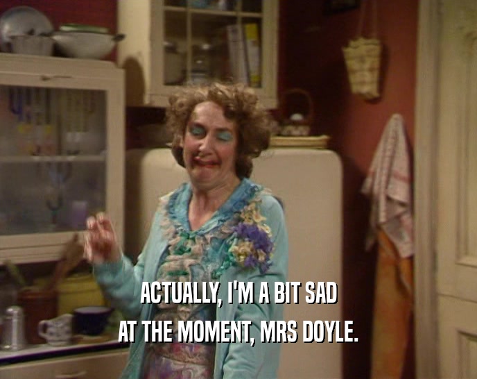 ACTUALLY, I'M A BIT SAD AT THE MOMENT, MRS DOYLE. 