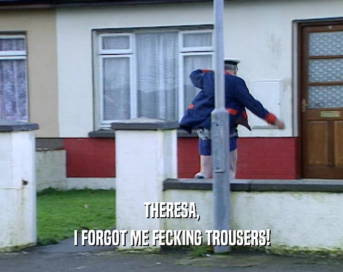 THERESA, I FORGOT ME FECKING TROUSERS! 