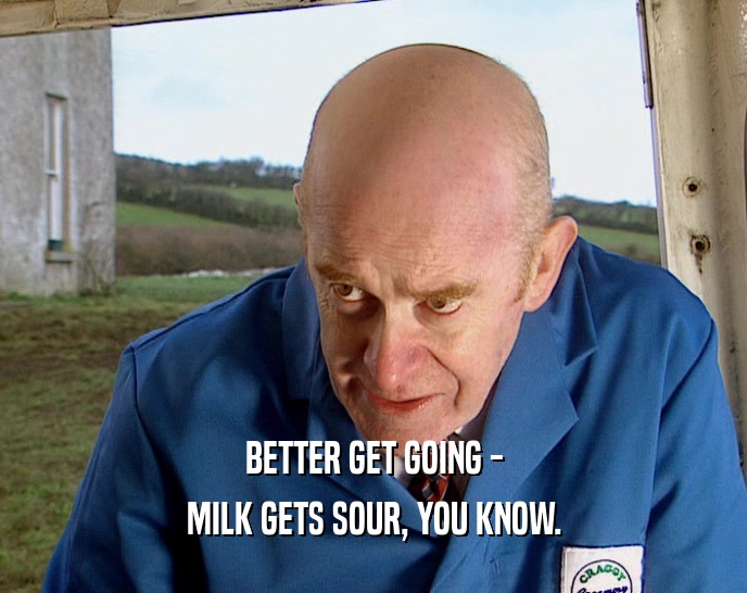 BETTER GET GOING -
 MILK GETS SOUR, YOU KNOW.
 