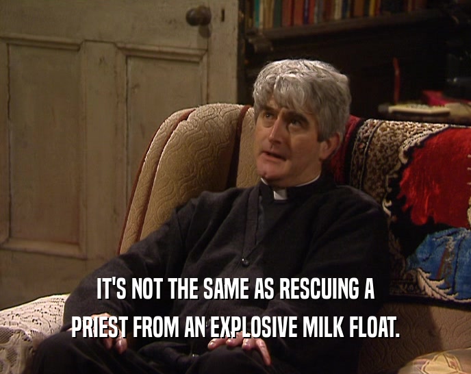 IT'S NOT THE SAME AS RESCUING A
 PRIEST FROM AN EXPLOSIVE MILK FLOAT.
 