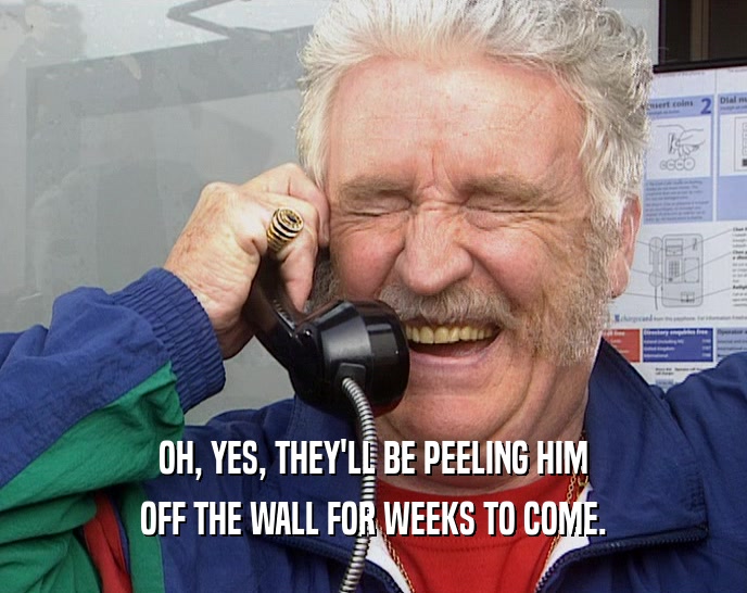 OH, YES, THEY'LL BE PEELING HIM OFF THE WALL FOR WEEKS TO COME. 