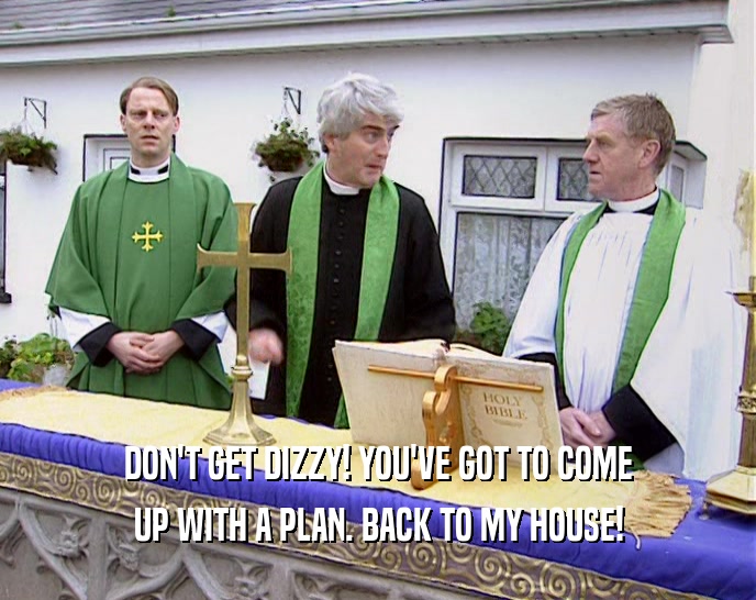 DON'T GET DIZZY! YOU'VE GOT TO COME UP WITH A PLAN. BACK TO MY HOUSE! 