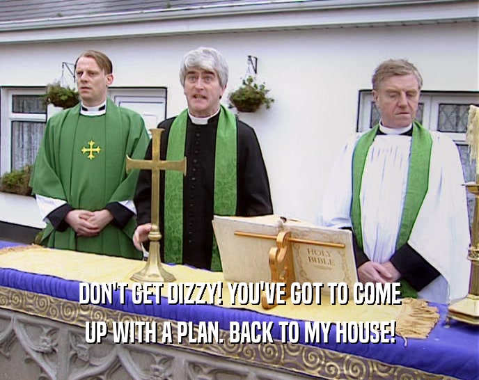 DON'T GET DIZZY! YOU'VE GOT TO COME UP WITH A PLAN. BACK TO MY HOUSE! 