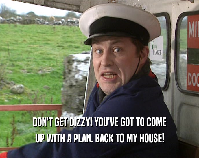 DON'T GET DIZZY! YOU'VE GOT TO COME UP WITH A PLAN. BACK TO MY HOUSE! 