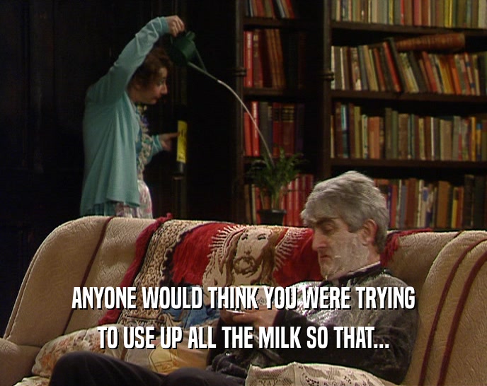 ANYONE WOULD THINK YOU WERE TRYING TO USE UP ALL THE MILK SO THAT... 