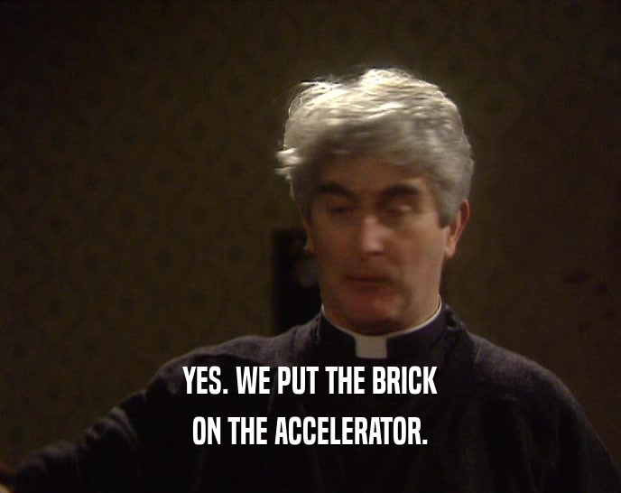 YES. WE PUT THE BRICK ON THE ACCELERATOR. 