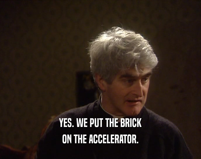 YES. WE PUT THE BRICK ON THE ACCELERATOR. 