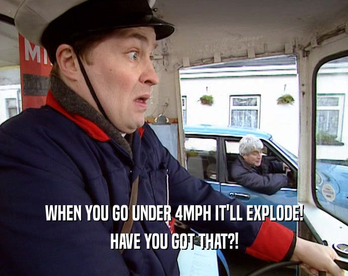 WHEN YOU GO UNDER 4MPH IT'LL EXPLODE!
 HAVE YOU GOT THAT?!
 