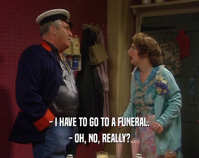 - I HAVE TO GO TO A FUNERAL. - OH, NO, REALLY? 