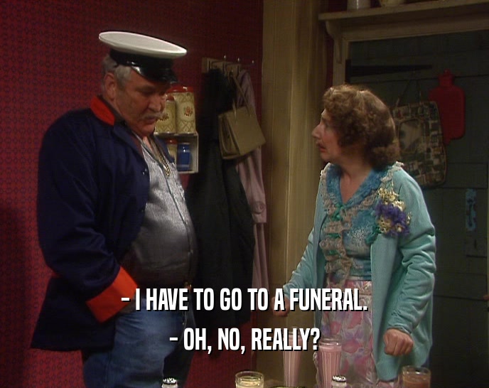 - I HAVE TO GO TO A FUNERAL. - OH, NO, REALLY? 