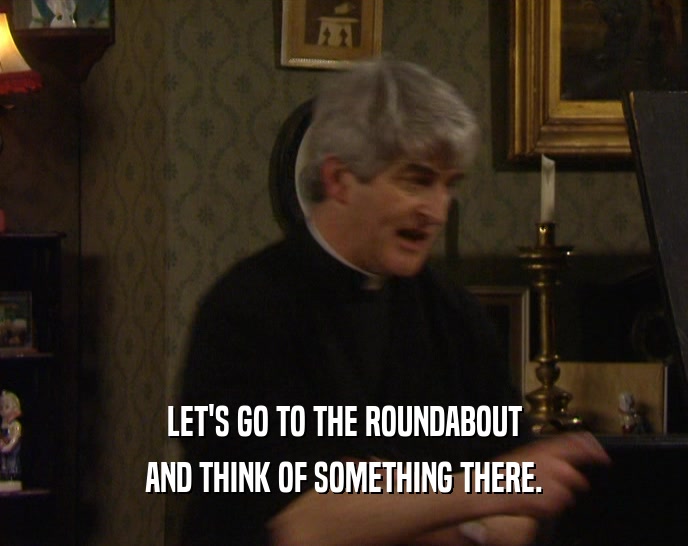 LET'S GO TO THE ROUNDABOUT AND THINK OF SOMETHING THERE. 
