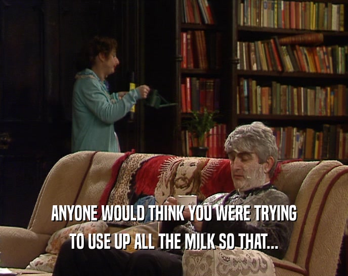 ANYONE WOULD THINK YOU WERE TRYING TO USE UP ALL THE MILK SO THAT... 