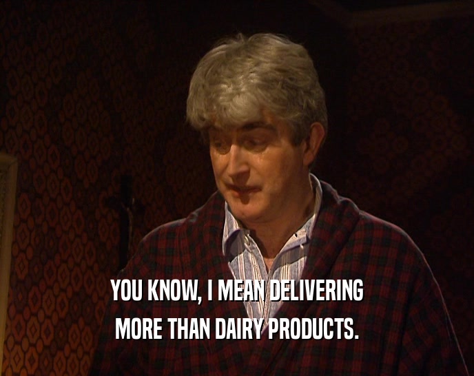 YOU KNOW, I MEAN DELIVERING MORE THAN DAIRY PRODUCTS. 