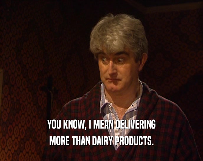 YOU KNOW, I MEAN DELIVERING MORE THAN DAIRY PRODUCTS. 