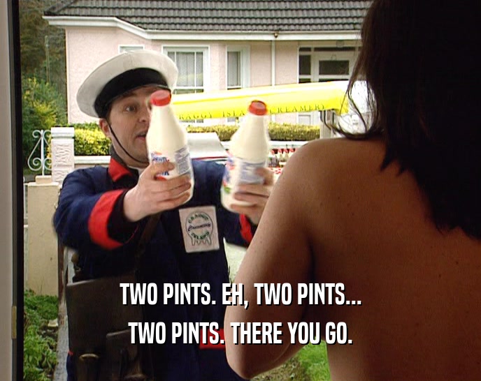 TWO PINTS. EH, TWO PINTS...
 TWO PINTS. THERE YOU GO.
 