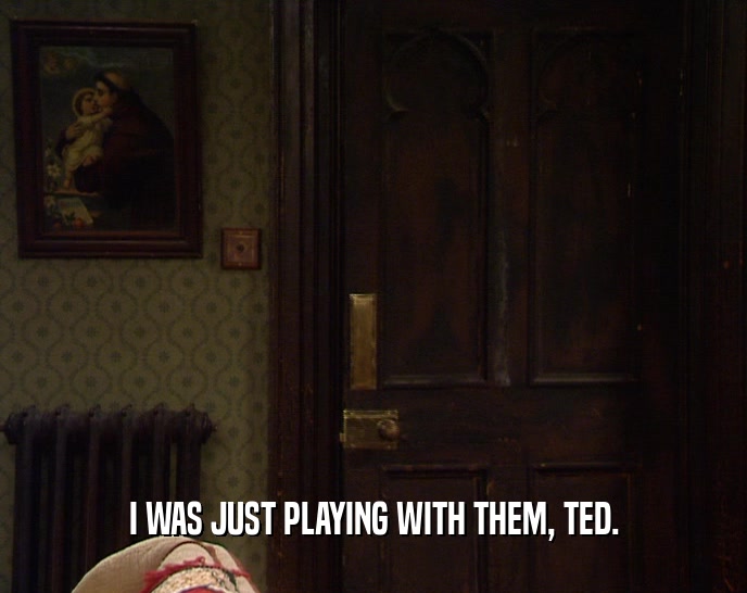I WAS JUST PLAYING WITH THEM, TED.  