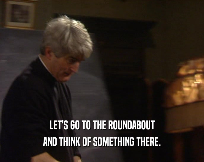 LET'S GO TO THE ROUNDABOUT AND THINK OF SOMETHING THERE. 