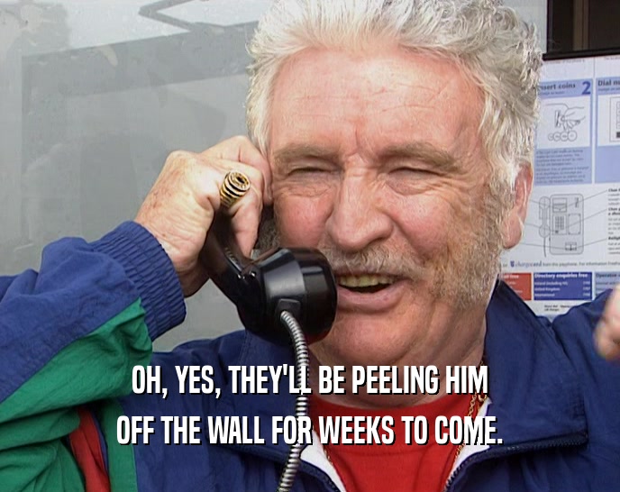 OH, YES, THEY'LL BE PEELING HIM OFF THE WALL FOR WEEKS TO COME. 
