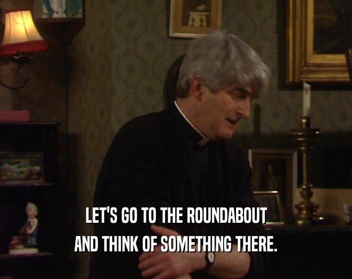 LET'S GO TO THE ROUNDABOUT AND THINK OF SOMETHING THERE. 