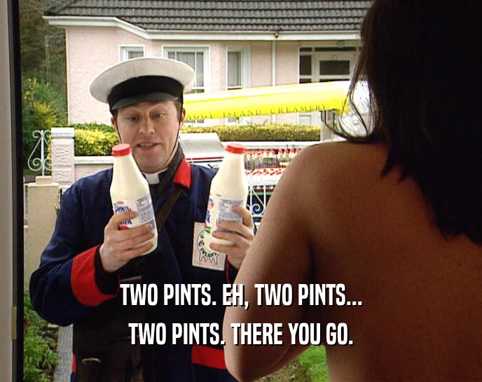 TWO PINTS. EH, TWO PINTS...
 TWO PINTS. THERE YOU GO.
 