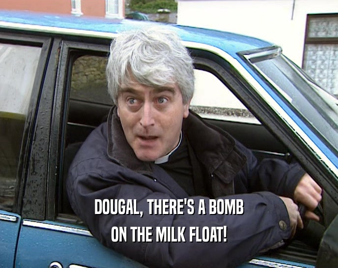 DOUGAL, THERE'S A BOMB
 ON THE MILK FLOAT!
 