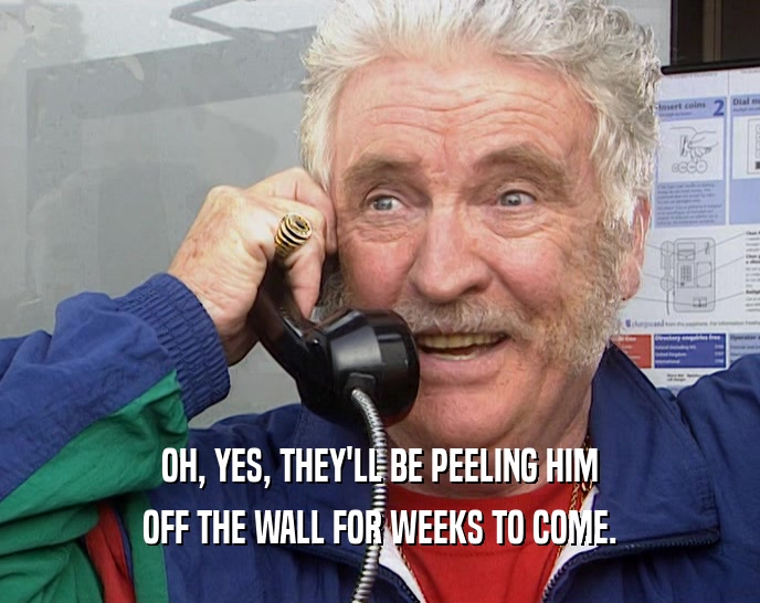 OH, YES, THEY'LL BE PEELING HIM OFF THE WALL FOR WEEKS TO COME. 