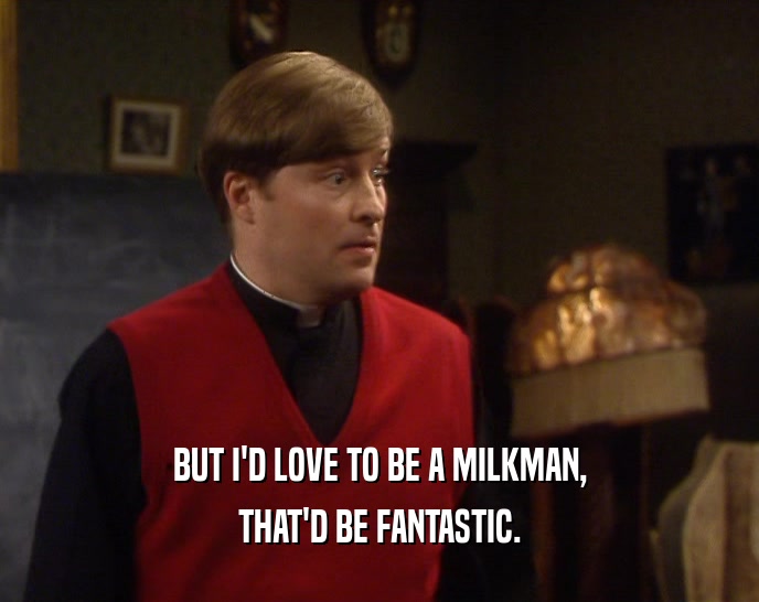 BUT I'D LOVE TO BE A MILKMAN,
 THAT'D BE FANTASTIC.
 