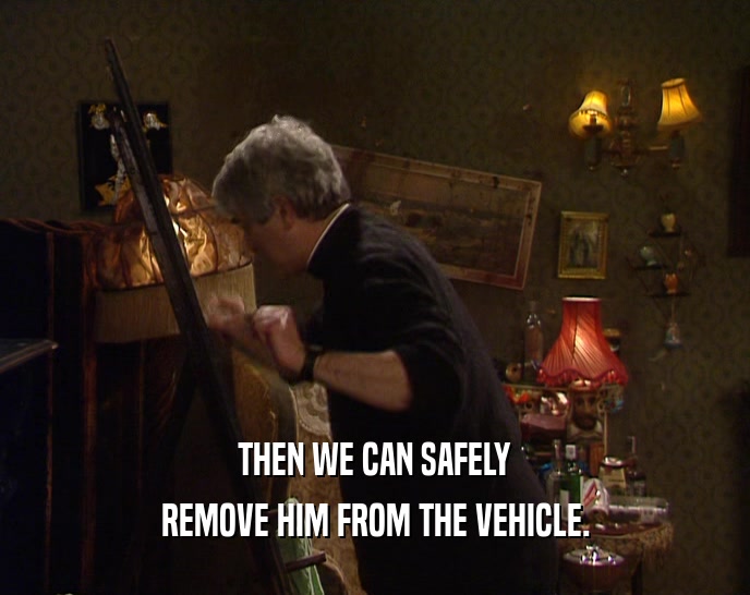 THEN WE CAN SAFELY REMOVE HIM FROM THE VEHICLE. 