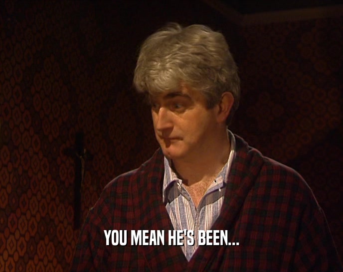 YOU MEAN HE'S BEEN...  