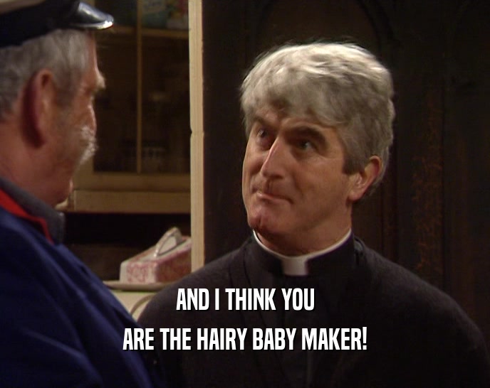 AND I THINK YOU ARE THE HAIRY BABY MAKER! 