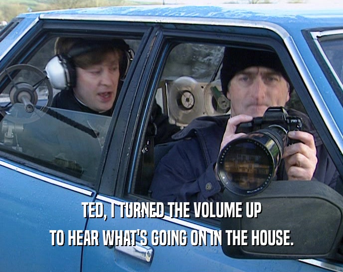 TED, I TURNED THE VOLUME UP TO HEAR WHAT'S GOING ON IN THE HOUSE. 