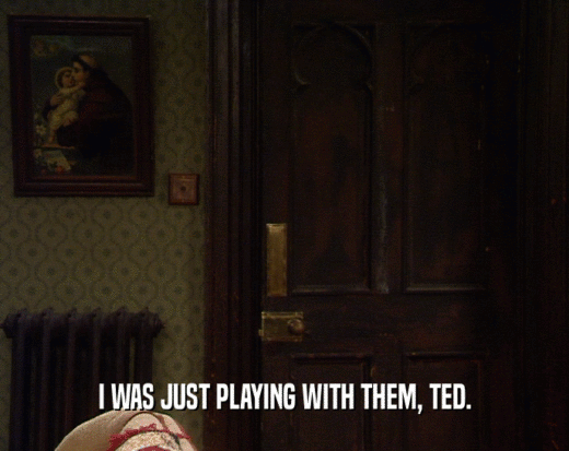 I WAS JUST PLAYING WITH THEM, TED.
  