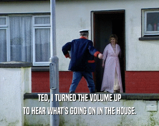 TED, I TURNED THE VOLUME UP TO HEAR WHAT'S GOING ON IN THE HOUSE. 