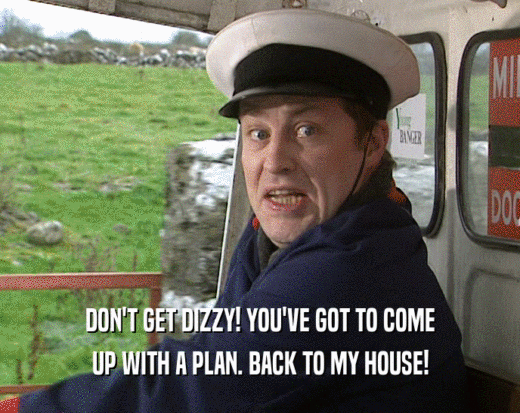 DON'T GET DIZZY! YOU'VE GOT TO COME UP WITH A PLAN. BACK TO MY HOUSE! 