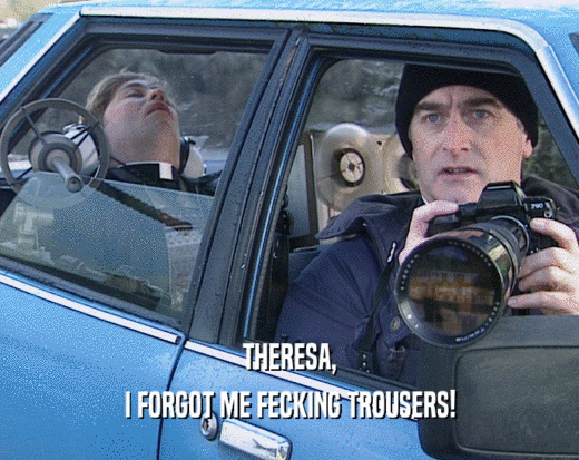 THERESA, I FORGOT ME FECKING TROUSERS! 