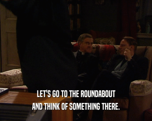 LET'S GO TO THE ROUNDABOUT AND THINK OF SOMETHING THERE. 