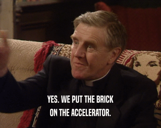 YES. WE PUT THE BRICK
 ON THE ACCELERATOR.
 