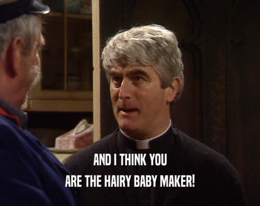 AND I THINK YOU ARE THE HAIRY BABY MAKER! 