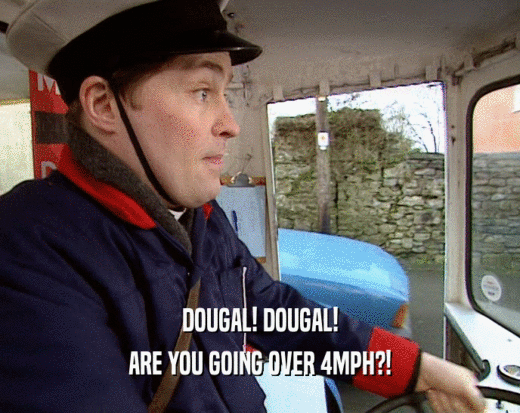 DOUGAL! DOUGAL!
 ARE YOU GOING OVER 4MPH?!
 