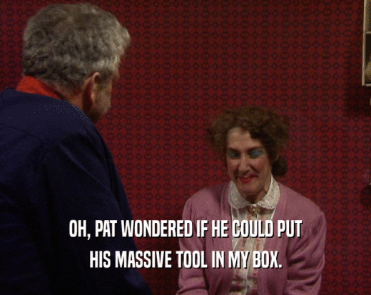 OH, PAT WONDERED IF HE COULD PUT HIS MASSIVE TOOL IN MY BOX. 