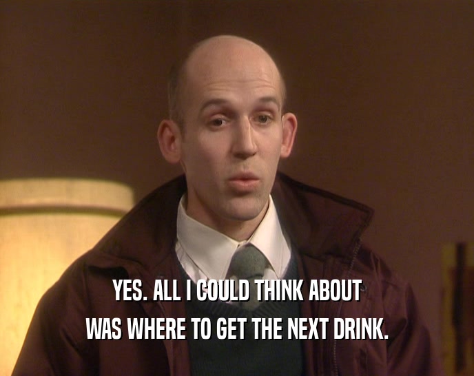 YES. ALL I COULD THINK ABOUT WAS WHERE TO GET THE NEXT DRINK. 