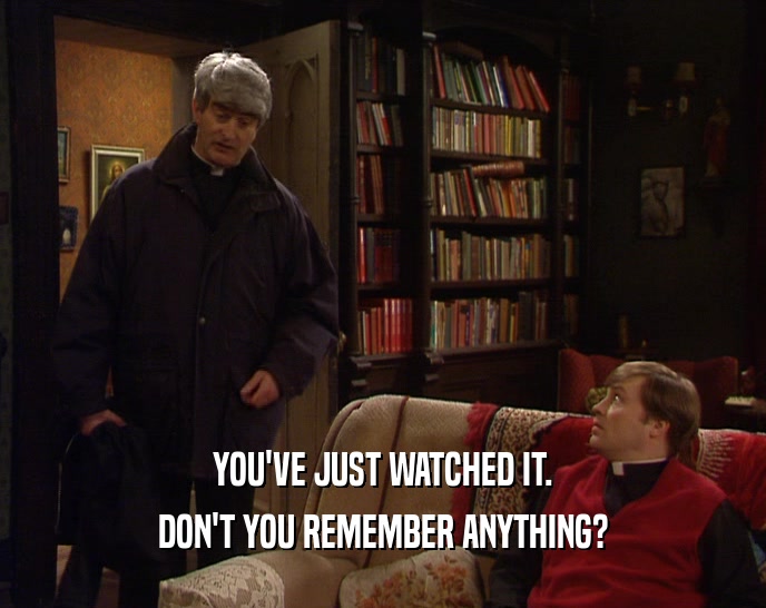 YOU'VE JUST WATCHED IT. DON'T YOU REMEMBER ANYTHING? 