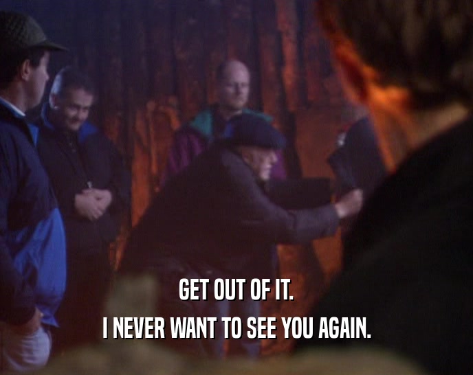 GET OUT OF IT. I NEVER WANT TO SEE YOU AGAIN. 