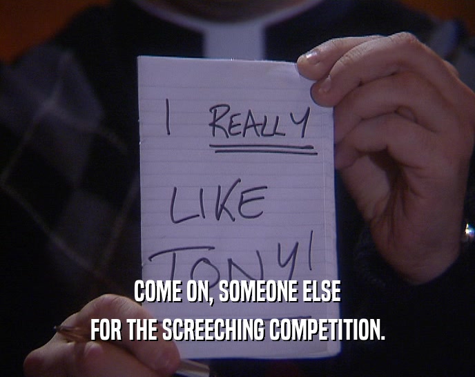COME ON, SOMEONE ELSE FOR THE SCREECHING COMPETITION. 