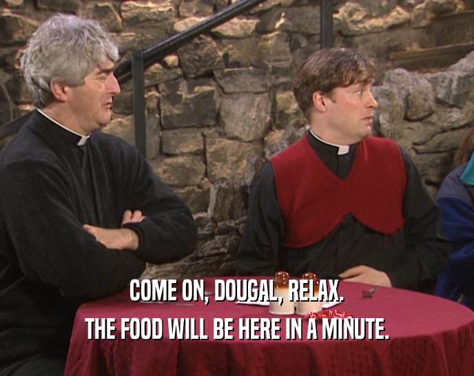 COME ON, DOUGAL, RELAX.
 THE FOOD WILL BE HERE IN A MINUTE.
 