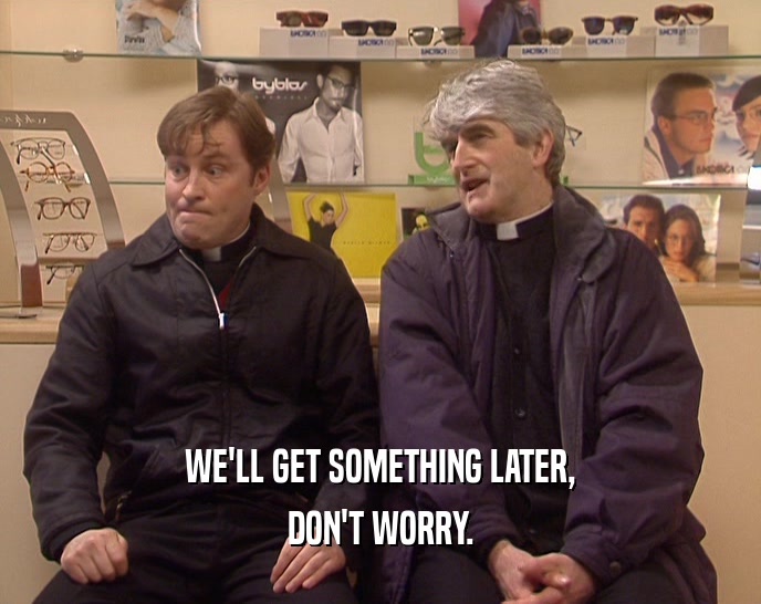 WE'LL GET SOMETHING LATER, DON'T WORRY. 
