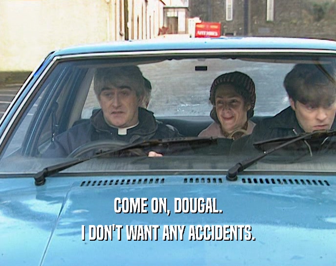 COME ON, DOUGAL.
 I DON'T WANT ANY ACCIDENTS.
 